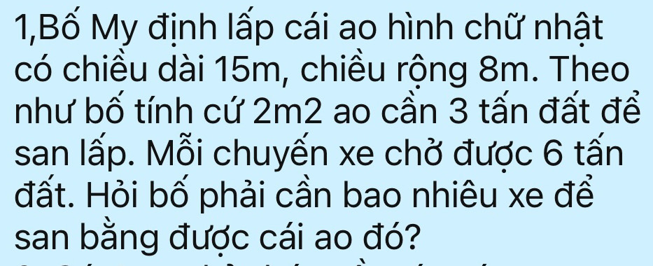 1,Bố My định lấp cái ao hình chữ nhật 
có chiều dài 15m, chiều rộng 8m. Theo 
như bố tính cứ 2m2 ao cần 3 tấn đất để 
san lấp. Mỗi chuyến xe chở được 6 tấn 
đất. Hỏi bố phải cần bao nhiêu xe để 
san bằng được cái ao đó?