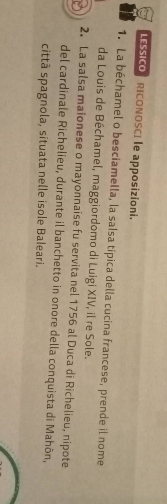 LESSICO RICONOSCI le apposizioni. 
1. La béchamel o besciamella, la salsa tipica della cucina francese, prende il nome 
da Louis de Béchamel, maggiordomo di Luigi XIV, il re Sole. 
2. La salsa maionese o mayonnaise fu servita nel 1756 al Duca di Richelieu, nipote 
del cardinale Richelieu, durante il banchetto in onore della conquista di Mahòn, 
città spagnola, situata nelle isole Baleari.