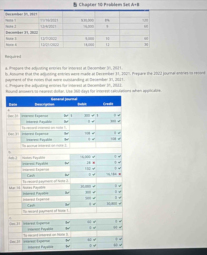 Chapter 10 Problem Set A+B
Required 
a. Prepare the adjusting entries for interest at December 31, 2021. 
b. Assume that the adjusting entries were made at December 31, 2021. Prepare the 2022 journal entries to record 
payment of the notes that were outstanding at December 31, 2021. 
c. Prepare the adjusting entries for interest at December 31, 2022. 
R days for interest calculations when applicable. 
a 
D 
Interest Payable