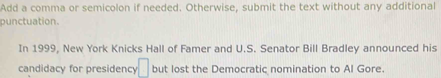 Add a comma or semicolon if needed. Otherwise, submit the text without any additional 
punctuation. 
In 1999, New York Knicks Hall of Famer and U.S. Senator Bill Bradley announced his 
candidacy for presidency □ but lost the Democratic nomination to Al Gore.