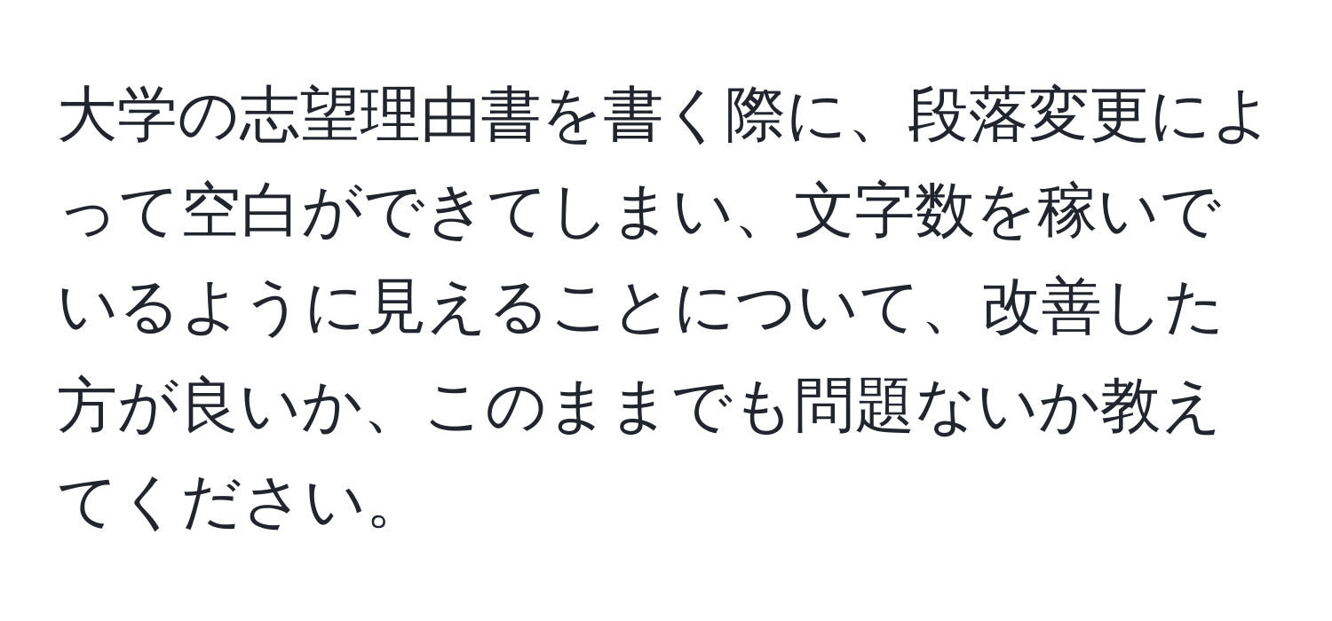 大学の志望理由書を書く際に、段落変更によって空白ができてしまい、文字数を稼いでいるように見えることについて、改善した方が良いか、このままでも問題ないか教えてください。