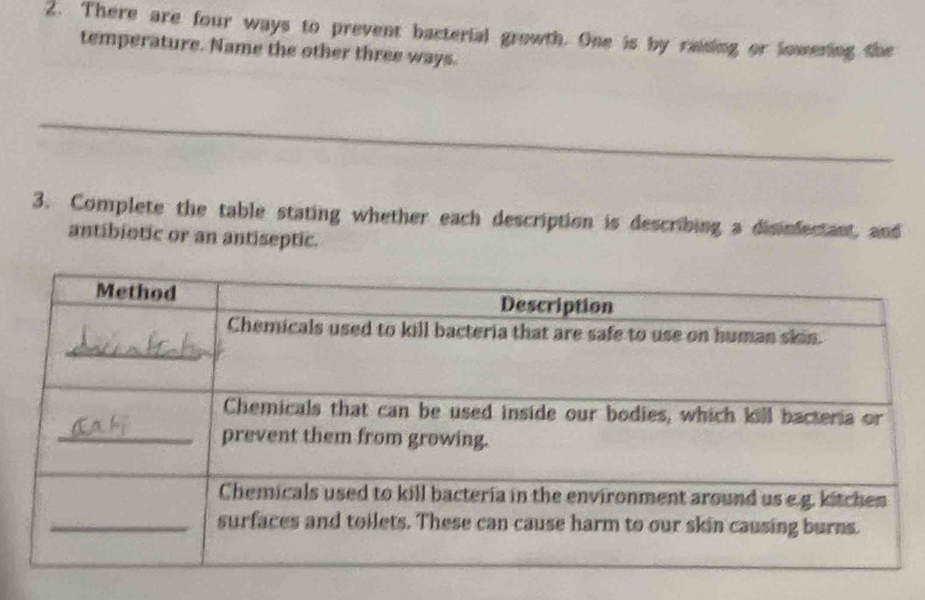 There are four ways to prevent bacterial growth. One is by raising or lowening the 
temperature. Name the other three ways. 
_ 
_ 
3. Complete the table stating whether each description is describing a disinfectant, and 
antibiotic or an antiseptic.