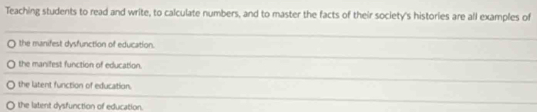 Teaching students to read and write, to calculate numbers, and to master the facts of their society's histories are all examples of
the manifest dysfunction of education.
the manifest function of education.
the latent function of education.
the latent dysfunction of education.