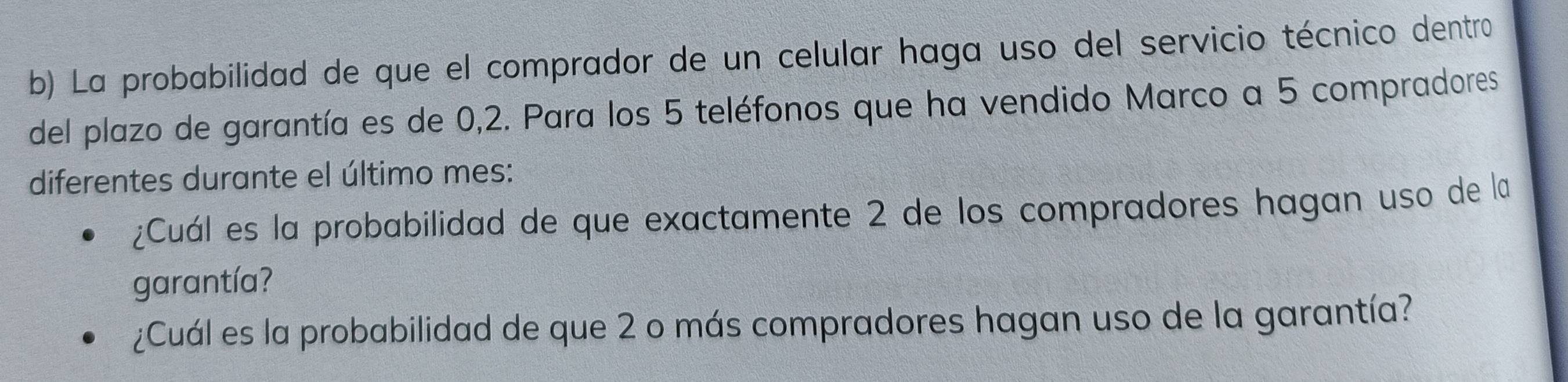 La probabilidad de que el comprador de un celular haga uso del servicio técnico dentro 
del plazo de garantía es de 0,2. Para los 5 teléfonos que ha vendido Marco a 5 compradores 
diferentes durante el último mes: 
¿Cuál es la probabilidad de que exactamente 2 de los compradores hagan uso de la 
garantía? 
¿Cuál es la probabilidad de que 2 o más compradores hagan uso de la garantía?