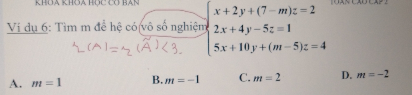 KHOA KHOA HỌC CƠ BAN JOAN CÃO CAP 2
Ví dụ 6: Tìm m để hệ có(vô số nghiệm beginarrayl x+2y+(7-m)z=2 2x+4y-5z=1 5x+10y+(m-5)z=4endarray.
A. m=1 B. m=-1 C. m=2 D. m=-2