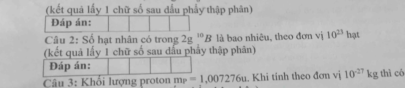 (kết quả lấy 1 chữ số sau dấu phẩy thập phân) 
Đáp án: 
Câu 2: Số hạt nhân có trong 2g^(10)B là bao nhiêu, theo đơn vị 10^(23) hạt 
(kết quả lấy 1 chữ số sau dấu phầy thập phân) 
Đáp án: 
Câu 3: Khối lượng proton m_P=1,007276u. Khi tính theo đơn vị 10^(-27)kg thì có