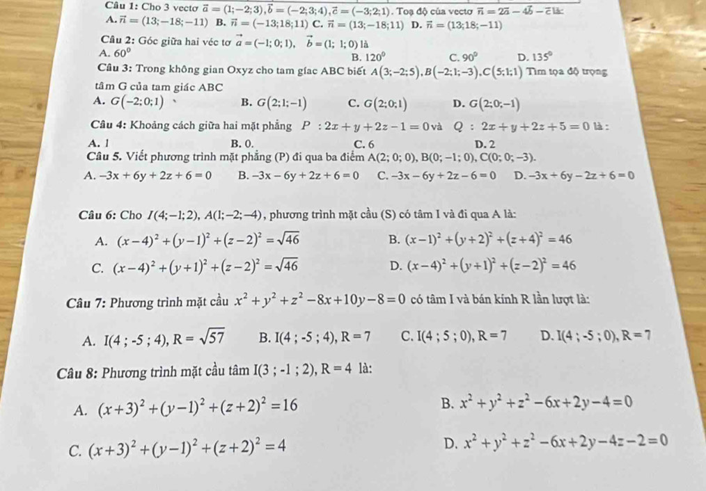 Cho 3 vectơ vector a=(1;-2;3),vector b=(-2;3;4),vector c=(-3;2;1). Toạ độ của vectơ vector n=2vector a-4vector b-vector cls
A. vector n=(13;-18;-11) B. vector n=(-13;18;11)C : vector n=(13;-18;11) D. vector n=(13;18;-11)
Câu 2: Góc giữa hai véc tơ vector a=(-1;0;1),vector b=(1;1;0) là
A. 60° B. 120° C. 90° D. 135°
Cầu 3: Trong không gian Oxyz cho tam gíac ABC biết A(3;-2;5),B(-2;1;-3),C(5;1;1) Tìm tọa độ trọng
tâm G của tam giác ABC
A. G(-2;0;1) ^ B. G(2;1;-1) C. G(2;0;1) D. G(2;0;-1)
Câu 4: Khoảng cách giữa hai mặt phẳng P:2x+y+2z-1=0 và Q:2x+y+2z+5=0 là :
A. 1 B. 0. C. 6 D. 2
Câu 5. Viết phương trình mặt phẳng (P) đi qua ba điểm A(2;0;0),B(0;-1;0),C(0;0;-3).
A. -3x+6y+2z+6=0 B. -3x-6y+2z+6=0 C. -3x-6y+2z-6=0 D. -3x+6y-2z+6=0
Câu 6: Cho I(4;-1;2),A(1;-2;-4) , phương trình mặt cầu  S) có tâm I và đi qua A là:
A. (x-4)^2+(y-1)^2+(z-2)^2=sqrt(46) B. (x-1)^2+(y+2)^2+(z+4)^2=46
C. (x-4)^2+(y+1)^2+(z-2)^2=sqrt(46) D. (x-4)^2+(y+1)^2+(z-2)^2=46
Câu 7: Phương trình mặt cầu x^2+y^2+z^2-8x+10y-8=0 có tâm I và bán kính R lần lượt là:
A. I(4;-5;4),R=sqrt(57) B. I(4;-5;4),R=7 C. I(4;5;0),R=7 D. I(4;-5;0),R=7
Câu 8: Phương trình mặt cầu tan I(3;-1;2),R=4 là:
A. (x+3)^2+(y-1)^2+(z+2)^2=16 B. x^2+y^2+z^2-6x+2y-4=0
D.
C. (x+3)^2+(y-1)^2+(z+2)^2=4 x^2+y^2+z^2-6x+2y-4z-2=0