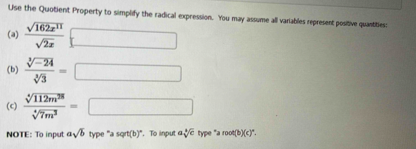 Use the Quotient Property to simplify the radical expression. You may assume all variables represent positive quantities: 
(a)  sqrt(162x^(11))/sqrt(2x) □
(b)  (sqrt[3](-24))/sqrt[3](3) =□
(c)  sqrt[4](112m^(28))/sqrt[4](7m^3) =□
NOTE: To input asqrt(b) type "a sqrt(b)". To input asqrt[b](c) type "a root(b)(c)^n.