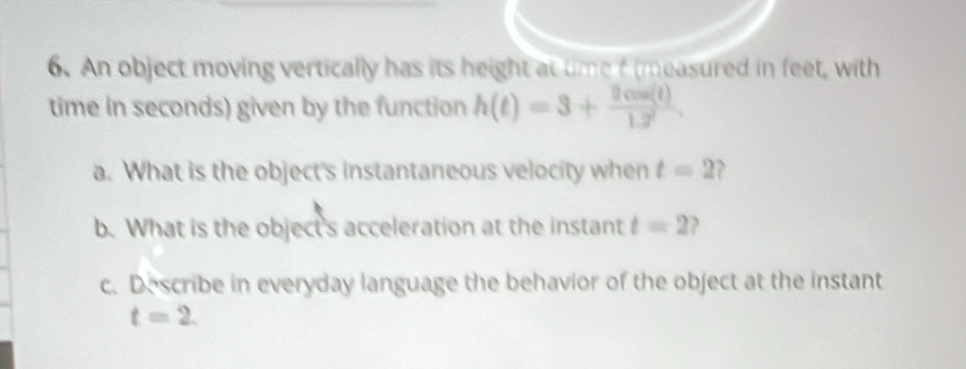 An object moving vertically has its height at time f (measured in feet, with 
time in seconds) given by the function h(t)=3+ 2cos (t)/1.2 . 
a. What is the object's instantaneous velocity when t=2 ? 
b. What is the object's acceleration at the instant t=2 , 
c. Describe in everyday language the behavior of the object at the instant
t=2.