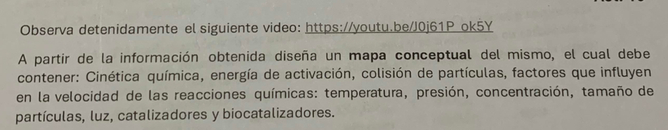 Observa detenidamente el siguiente video: https://youtu.be/J0j61P ok5Y 
A partir de la información obtenida diseña un mapa conceptual del mismo, el cual debe 
contener: Cinética química, energía de activación, colisión de partículas, factores que influyen 
en la velocidad de las reacciones químicas: temperatura, presión, concentración, tamaño de 
partículas, luz, catalizadores y biocatalizadores.