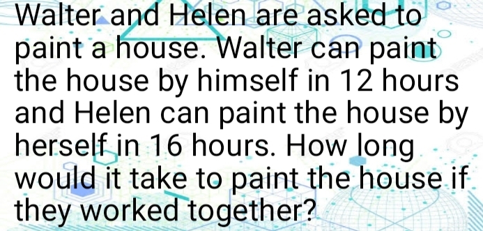 Walter and Helen are asked to 
paint a house. Walter can paint 
the house by himself in 12 hours
and Helen can paint the house by 
herself in 16 hours. How long 
would it take to paint the house if 
they worked together?