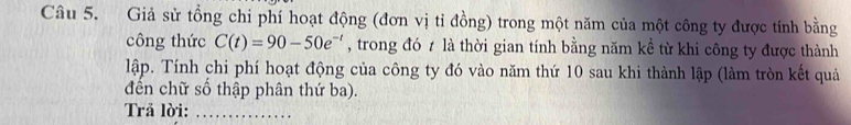 Giả sử tồng chi phí hoạt động (đơn vị tỉ đồng) trong một năm của một công ty được tính bằng 
công thức C(t)=90-50e^(-t) , trong đó t là thời gian tính bằng năm kể từ khi công ty được thành 
lập. Tính chi phí hoạt động của công ty đó vào năm thứ 10 sau khi thành lập (làm tròn kết quả 
đến chữ số thập phân thứ ba). 
Trả lời:_