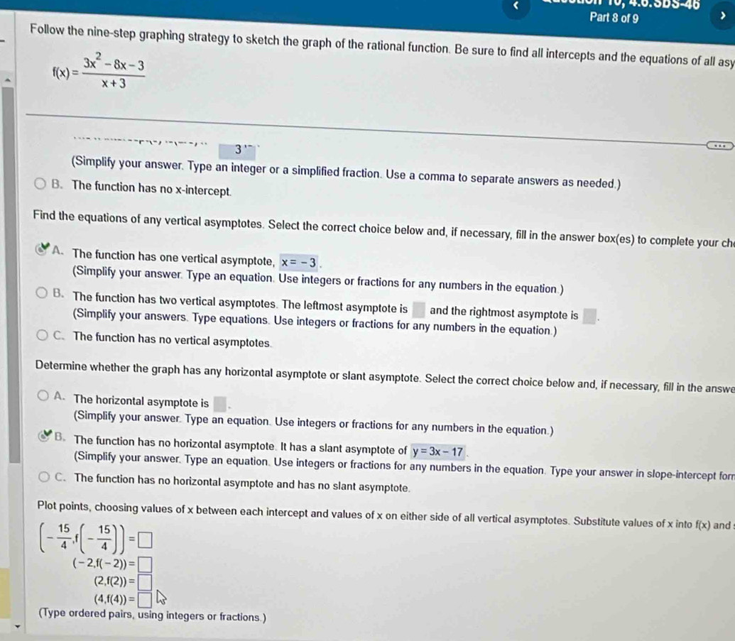 1 0, 4.6.5DS-46
Part 8 of 9
Follow the nine-step graphing strategy to sketch the graph of the rational function. Be sure to find all intercepts and the equations of all asy
f(x)= (3x^2-8x-3)/x+3 
3'
(Simplify your answer. Type an integer or a simplified fraction. Use a comma to separate answers as needed.)
B. The function has no x-intercept.
Find the equations of any vertical asymptotes. Select the correct choice below and, if necessary, fill in the answer box(es) to complete your ch
A. The function has one vertical asymptote, x=-3.
(Simplify your answer. Type an equation. Use integers or fractions for any numbers in the equation.)
B. The function has two vertical asymptotes. The leftmost asymptote is and the rightmost asymptote is
(Simplify your answers. Type equations. Use integers or fractions for any numbers in the equation.)
C. The function has no vertical asymptotes
Determine whether the graph has any horizontal asymptote or slant asymptote. Select the correct choice below and, if necessary, fill in the answe
A. The horizontal asymptote is
(Simplify your answer. Type an equation. Use integers or fractions for any numbers in the equation.)
B. The function has no horizontal asymptote. It has a slant asymptote of y=3x-17
(Simplify your answer. Type an equation. Use integers or fractions for any numbers in the equation. Type your answer in slope-intercept for
C. The function has no horizontal asymptote and has no slant asymptote.
Plot points, choosing values of x between each intercept and values of x on either side of all vertical asymptotes. Substitute values of x into f(x) and
(- 15/4 ,f(- 15/4 ))=□
(-2,f(-2))=□
(2,f(2))=□
(4,f(4))=□
(Type ordered pairs, using integers or fractions.)