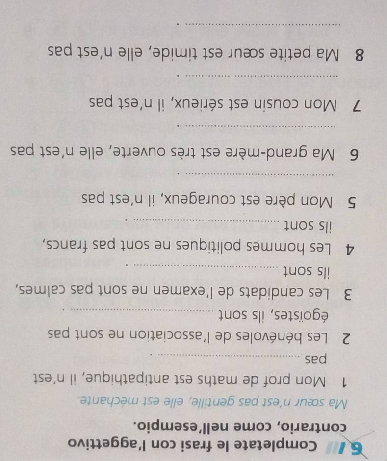 Completate le frasi con l’aggettivo 
contrario, come nell’esempio. 
Ma sœur n’est pas gentille, elle est mechante. 
1 Mon prof de maths est antipathique, il n’est 
pas_ 
2 Les bénévoles de l'association ne sont pas 
égoïstes, ils sont_ 
3 Les candidats de l’examen ne sont pas calmes, 
ils sont_ 
4 Les hommes politiques ne sont pas francs, 
ils sont_ 
5 Mon père est courageux, il n'est pas 
_ 
6 Ma grand-mère est très ouverte, elle n'est pas 
_ 
7 Mon cousin est sérieux, il n’est pas 
_ 
8 Ma petite sœur est timide, elle n'est pas 
_
