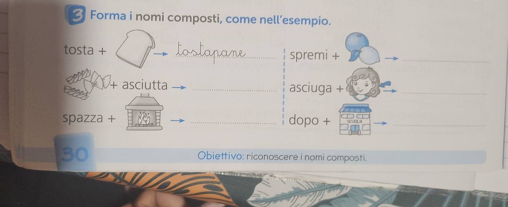 Forma i nomi composti, come nell’esempio. 
_ 
tosta + 
_spremi + 
+ asciutta _asciuga +_ 
spazza + _dopo + SCUOLA_ 
Obiettivo: riconoscere i nomi composti.