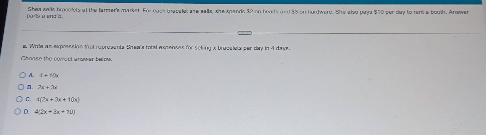 Shea sells bracelets at the farmer's market. For each bracelet she sells, she spends $2 on beads and $3 on hardware. She also pays $10 per day to rent a booth. Answer
parts a and b.
a. Write an expression that represents Shea's total expenses for selling x bracelets per day in 4 days.
Choose the correct answer below.
A. 4+10x
B. 2x+3x
C. 4(2x+3x+10x)
D. 4(2x+3x+10)