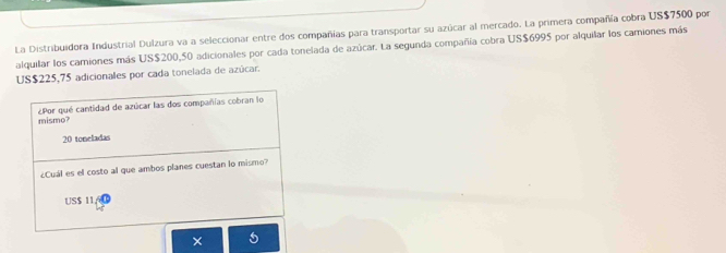 La Distribuidora Industrial Dulzura va a seleccionar entre dos compañías para transportar su azúcar al mercado. La primera compañía cobra US$7500 por
alquilar los camiones más US$200,50 adicionales por cada tonelada de azúcar. La segunda compañía cobra US$6995 por alquilar los camiones más
US$225,75 adicionales por cada tonelada de azúcar.
mismo? ¿Por qué cantidad de azúcar las dos compañías cobran lo
20 toncladas
Cuál es el costo al que ambos planes cuestan lo mismo?
US $ 11