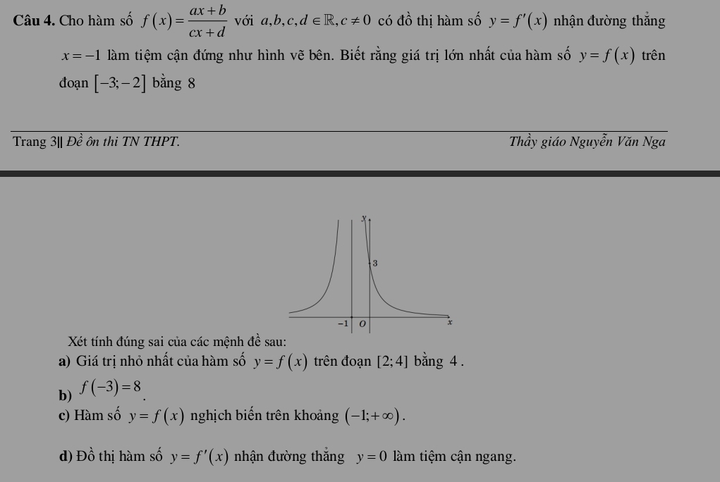 Cho hàm số f(x)= (ax+b)/cx+d  với a,b,c,d∈ R, c!= 0 có đồ thị hàm số y=f'(x) nhận đường thắng
x=-1 làm tiệm cận đứng như hình vẽ bên. Biết rằng giá trị lớn nhất của hàm số y=f(x) trên 
đoạn [-3;-2] bằng 8
Trang 3| | Đề ôn thi TN THPT. Thầy giáo Nguyễn Văn Nga 
Xét tính đúng sai của các mệnh đề sau: 
a) Giá trị nhỏ nhất của hàm số y=f(x) trên đoạn [2;4] bằng 4. 
b) f(-3)=8
c) Hàm số y=f(x) nghịch biến trên khoảng (-1;+∈fty ). 
d) E beginarrayr 1 0endarray thị hàm số y=f'(x) nhận đường thắng y=0 làm tiệm cận ngang.