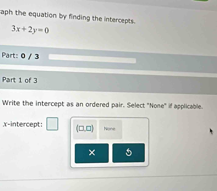 aph the equation by finding the intercepts.
3x+2y=0
Part: 0 / 3
Part 1 of 3
Write the intercept as an ordered pair. Select "None" if applicable.
x-intercept: □ (□ ,□ ) None
×