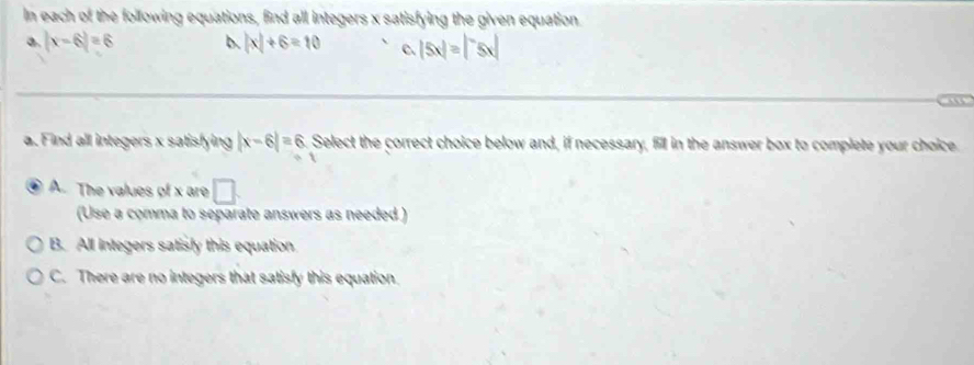 In each of the following equations, find all integers x satisfying the given equation
a. |x-6|=6 b. |x|+6=10 C. |5x|=|^-5x|
a
a. Find all integers x satisfying |x-6|=6. Select the correct choice below and, if necessary, fill in the answer box to complete your choice
A. The values of x are □ . 
(Use a comma to separate answers as needed )
B. All integers satisly this equation
C. There are no integers that satisfy this equation.