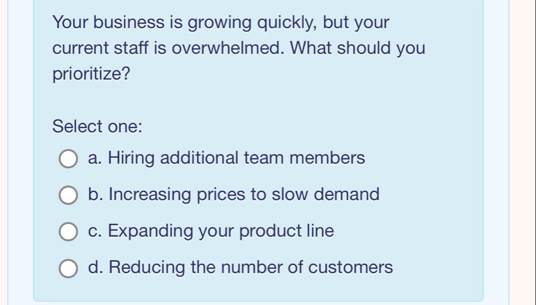 Your business is growing quickly, but your
current staff is overwhelmed. What should you
prioritize?
Select one:
a. Hiring additional team members
b. Increasing prices to slow demand
c. Expanding your product line
d. Reducing the number of customers