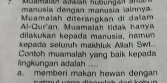 Muamalah adalah hubungan antar
manusia dengan manusia lainnya.
Muamalah diterangkan di dalam
Al-Qur'an. Muamalah tidak hanya
dilakukan kepada manusia, namun
kepada seluruh makhluk Allah Swt..
Contoh muamalah yang baik kepada
lingkungan adalah ....
a. memberi makan hewan dengan