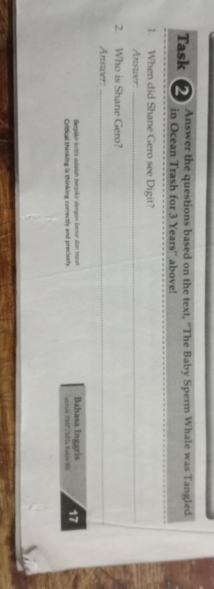 Answer the questions based on the text, “The Baby Sperm Whale was Tangled 
_ 
Task 2 in Ocean Trash for 3 Years '' above! 
1. When did Shane Gero see Digit? 
Answer:_ 
2. Who is Shane Gero? 
Answer:_ 
Berpikir kritis adalah berpikir dengan benar dan tepat. Bahasa Inggris 
Critical thinking is thinking correctly and precisely. untuk SMP/M Is Kelas 8B 17