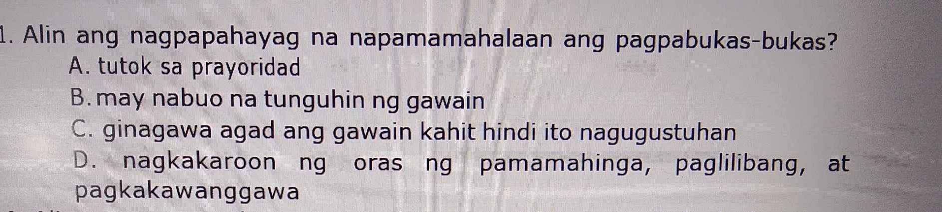 Alin ang nagpapahayag na napamamahalaan ang pagpabukas-bukas?
A. tutok sa prayoridad
B. may nabuo na tunguhin ng gawain
C. ginagawa agad ang gawain kahit hindi ito nagugustuhan
D. nagkakaroon ng oras ng pamamahinga, paglilibang, at
pagkakawanggawa