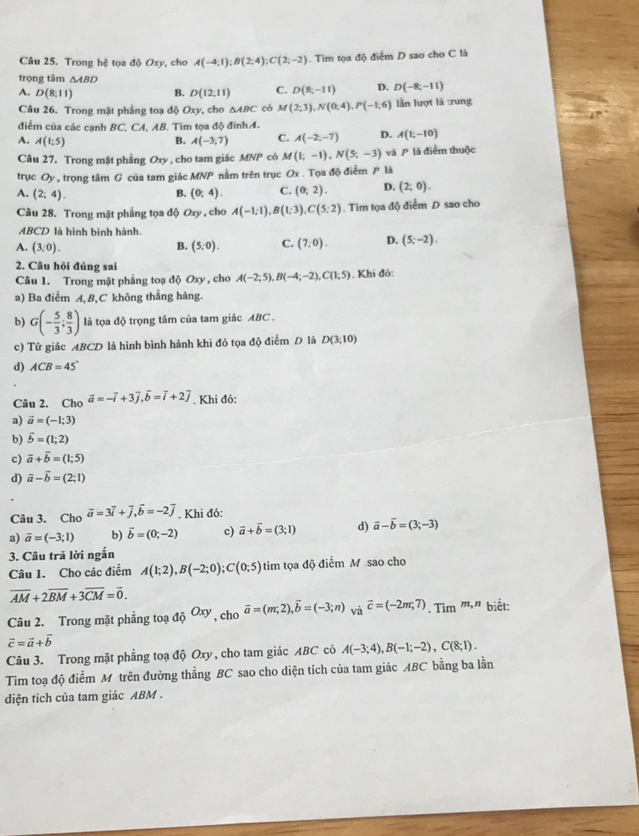 Trong hệ tọa độ Oxy, cho A(-4;1);B(2;4);C(2;-2). Tim tọa độ điểm D sao cho C là
trọng tâm △ ABD
A. D(8;11) B. D(12;11) C. D(8;-11) D. D(-8;-11)
Câu 26. Trong mặt phẳng toạ độ Oxy, cho △ ABC có M(2;3),N(0;4),P(-1;6) lần lượt là trung
điểm của các canh BC, CA, AB. Tìm tọa độ đỉnhA.
A. A(1;5) A(-3;7) C. A(-2;-7) D. A(1;-10)
B.
Câu 27. Trong mặt phẳng Oxy, cho tam giác MNP cỏ M(1;-1),N(5;-3) và P là điểm thuộc
trục Oy, trọng tâm G của tam giác MNP nằm trên trục Ox . Tọa độ điểm P là
A. (2;4). B. (0;4). C. (0;2). D. (2;0).
Câu 28. Trong mặt phẳng tọa độ Oxy, cho A(-1;1),B(1;3),C(5;2). Tìm tọa độ điểm D sao cho
ABCD là hình bình hành.
A. (3;0). B. (5;0). C. (7;0). D. (5;-2).
2. Câu hỏi đúng sai
Câu 1. Trong mặt phẳng toạ độ Oxy , cho A(-2;5),B(-4;-2),C(1;5). Khi đỏ:
a) Ba điểm A,B,C không thẳng hàng.
b) G(- 5/3 ; 8/3 ) là tọa độ trọng tâm của tam giác ABC .
c) Tứ giác ABCD là hình bình hành khi đó tọa độ điểm D là D(3;10)
d) ACB=45°
Câu 2. Cho vector a=-vector i+3vector j,vector b=vector i+2vector j. Khi đó:
a) vector a=(-1;3)
b) vector b=(1;2)
c) vector a+vector b=(1;5)
d) vector a-vector b=(2;1)
Câu 3. Cho vector a=3vector i+vector j,vector b=-2vector j. Khi đó:
a) overline a=(-3;1) b) vector b=(0;-2) c) vector a+vector b=(3;1) d) vector a-vector b=(3;-3)
3. Câu trả lời ngắn
Câu 1. Cho các điểm A(1;2),B(-2;0);C(0;5) tim tọa độ điểm M sao cho
overline AM+2overline BM+3overline CM=overline 0.
Câu 2. Trong mặt phẳng toạ ahat QOxy , cho vector a=(m;2),vector b=(-3;n) và vector c=(-2m;7). Tìm m,n biết:
vector c=vector a+vector b
Câu 3. Trong mặt phẳng toạ độ Oxy, cho tam giác ABC có A(-3;4),B(-1;-2),C(8;1).
Tim toạ độ điểm M trên đường thẳng BC sao cho diện tích của tam giác ABC bằng ba lần
diện tích của tam giác ABM .