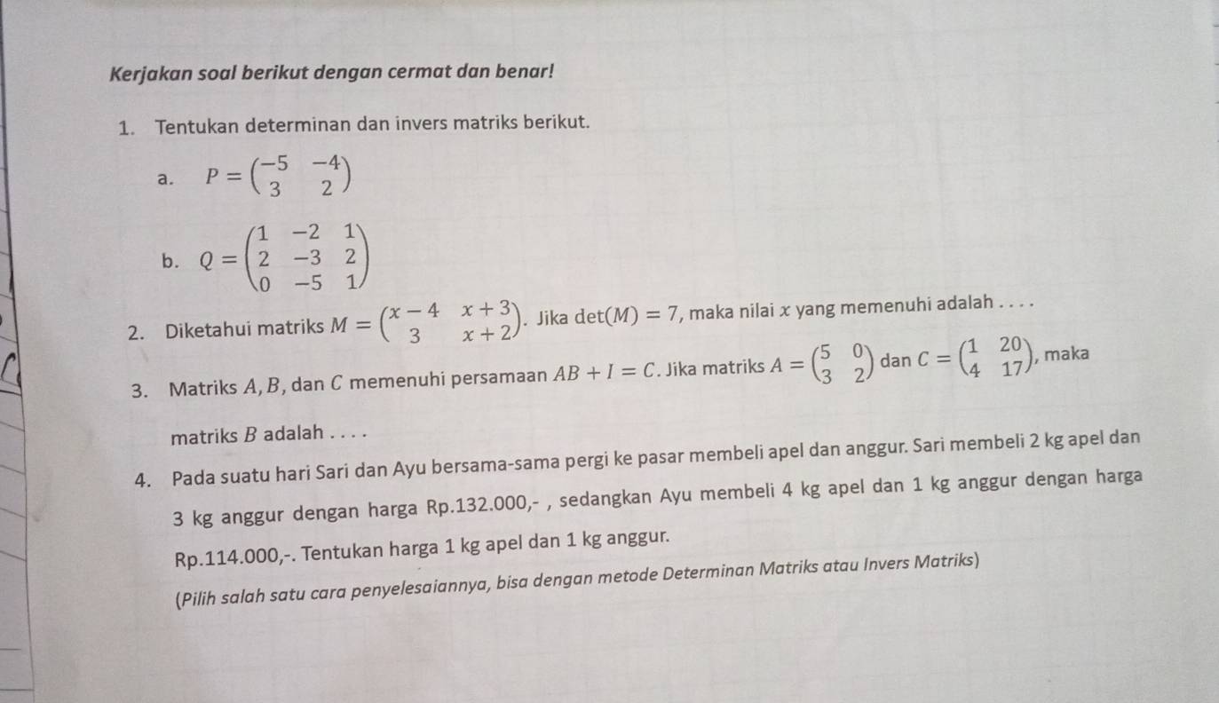 Kerjakan soal berikut dengan cermat dan benar! 
1. Tentukan determinan dan invers matriks berikut. 
a. P=beginpmatrix -5&-4 3&2endpmatrix
b. Q=beginpmatrix 1&-2&1 2&-3&2 0&-5&1endpmatrix
2. Diketahui matriks M=beginpmatrix x-4&x+3 3&x+2endpmatrix. Jika det(M)=7 , maka nilai x yang memenuhi adalah . . . . 
3. Matriks A, B, dan C memenuhi persamaan AB+I=C. Jika matriks A=beginpmatrix 5&0 3&2endpmatrix dan C=beginpmatrix 1&20 4&17endpmatrix , maka 
matriks B adalah . . . . 
4. Pada suatu hari Sari dan Ayu bersama-sama pergi ke pasar membeli apel dan anggur. Sari membeli 2 kg apel dan
3 kg anggur dengan harga Rp.132.000,- , sedangkan Ayu membeli 4 kg apel dan 1 kg anggur dengan harga
Rp.114.000,-. Tentukan harga 1 kg apel dan 1 kg anggur. 
(Pilih salah satu cara penyelesaiannya, bisa dengan metode Determinan Matriks atau Invers Matriks)