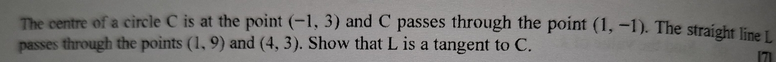 The centre of a circle C is at the point (-1,3) and C passes through the point (1,-1). The straight line L
passes through the points (1,9) and (4,3). Show that L is a tangent to C. 
7