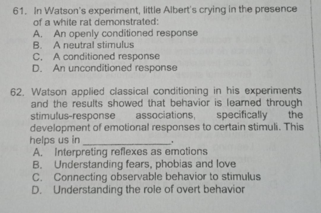 In Watson's experiment, little Albert's crying in the presence
of a white rat demonstrated:
A. An openly conditioned response
B. A neutral stimulus
C. A conditioned response
D. An unconditioned response
62. Watson applied classical conditioning in his experiments
and the results showed that behavior is learned through 
stimulus-response associations, specifically the
development of emotional responses to certain stimuli. This
helps us in_
.
A. Interpreting reflexes as emotions
B. Understanding fears, phobias and love
C. Connecting observable behavior to stimulus
D. Understanding the role of overt behavior