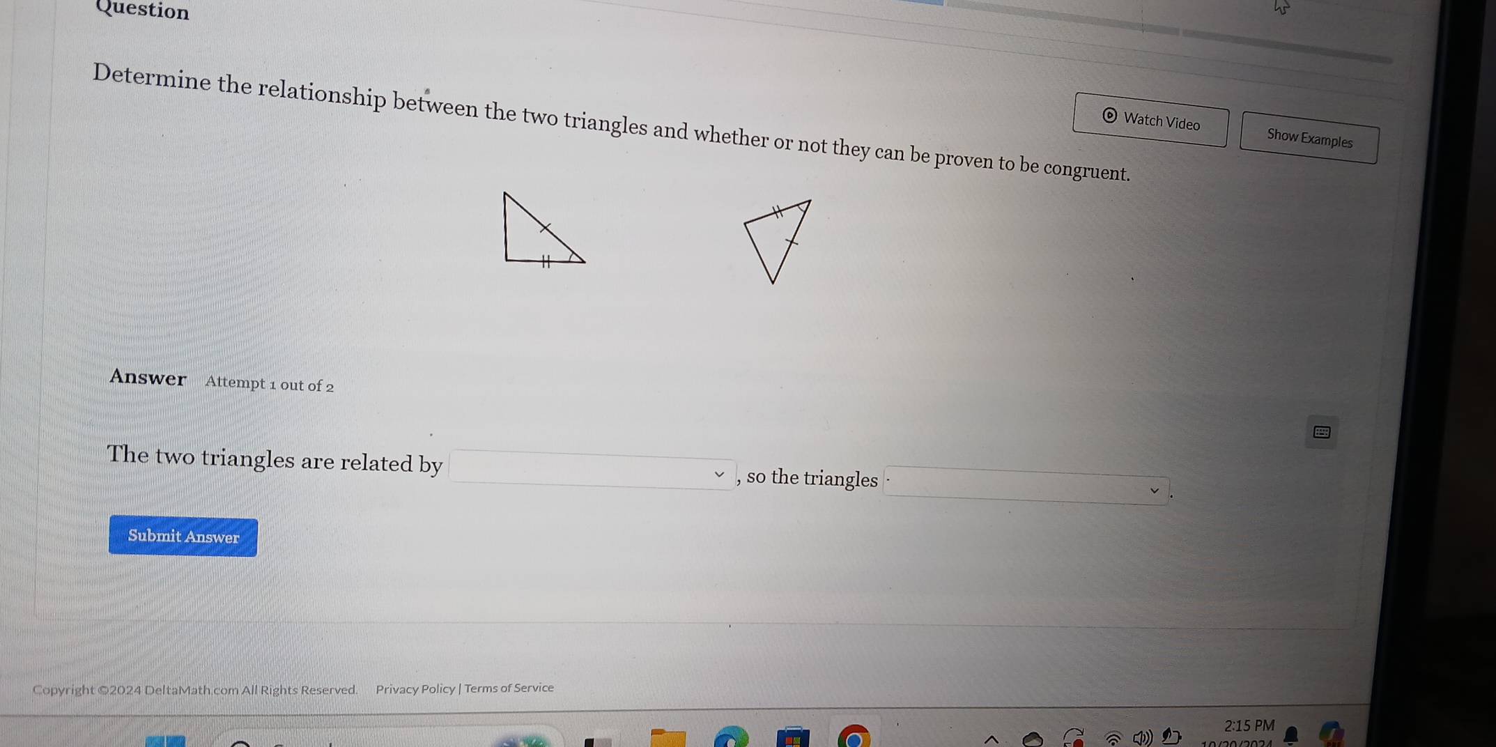 Question 
Determine the relationship between the two triangles and whether or not they can be proven to be congruent. Watch Video 
Show Examples 
Answer Attempt 1 out of 2 
The two triangles are related by , so the triangles 
Submit Answer 
Copyright ©2024 DeltaMath.com All Rights Reserved. Privacy Policy | Terms of Service 
2:15 PM