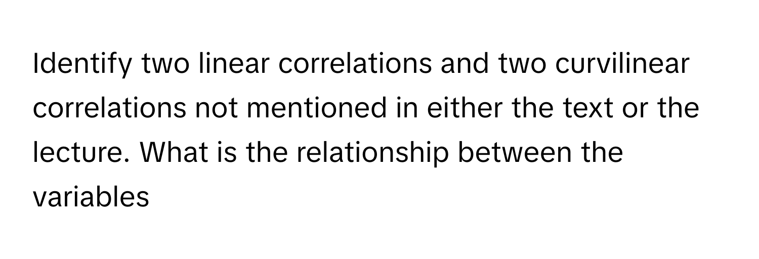 Identify two linear correlations and two curvilinear correlations not mentioned in either the text or the lecture. What is the relationship between the variables