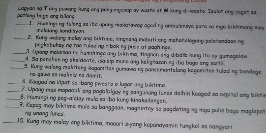 Lagyan ng T ang puwang kung ang pangungusap ay wasto at M kung di-wasto. Isulat ang sagot sa 
patlang bago ang bilang. 
_1. Humingi ng tulong sa iba upang makatawag agad ng ambulansya para sa mga biktimang may 
malalang kondisyon. 
_2. Kung walang malay ang biktima, tingnang mabuti ang mahahalagang palatandaan ng 
pagkabuhay ng tao tulad ng tibok ng puso at paghinga. 
_3. Upang malaman na humihinga ang biktima, tingnan ang dibdib kung ito ay gumagalaw. 
_4. Sa panahon ng aksidente, isaisip muna ang kaligtasan ng iba bago ang sarili. 
_5. Kung walang makitang kagamitan gumawa ng pansamantalang kagamitan tulad ng bandage 
na gawa sa malinis na damit. 
_6. Kaagad na ilipat sa ibang pwesto o lugar ang biktima. 
_7. Upang mas mapadali ang pagbibigay ng pangunang lunas dalhin kaagad sa ospital ang biktin 
_8. Humingi ng pag-alalay mula sa ība kung kinakailangan. 
_9. Kapag may biktima mula sa banggaan, maghintay sa pagdating ng mga pulis bago maglapat 
ng unang lunas. 
_10. Kung may malay ang biktima, maaari siyang kapanayamin tungkol sa nangyari