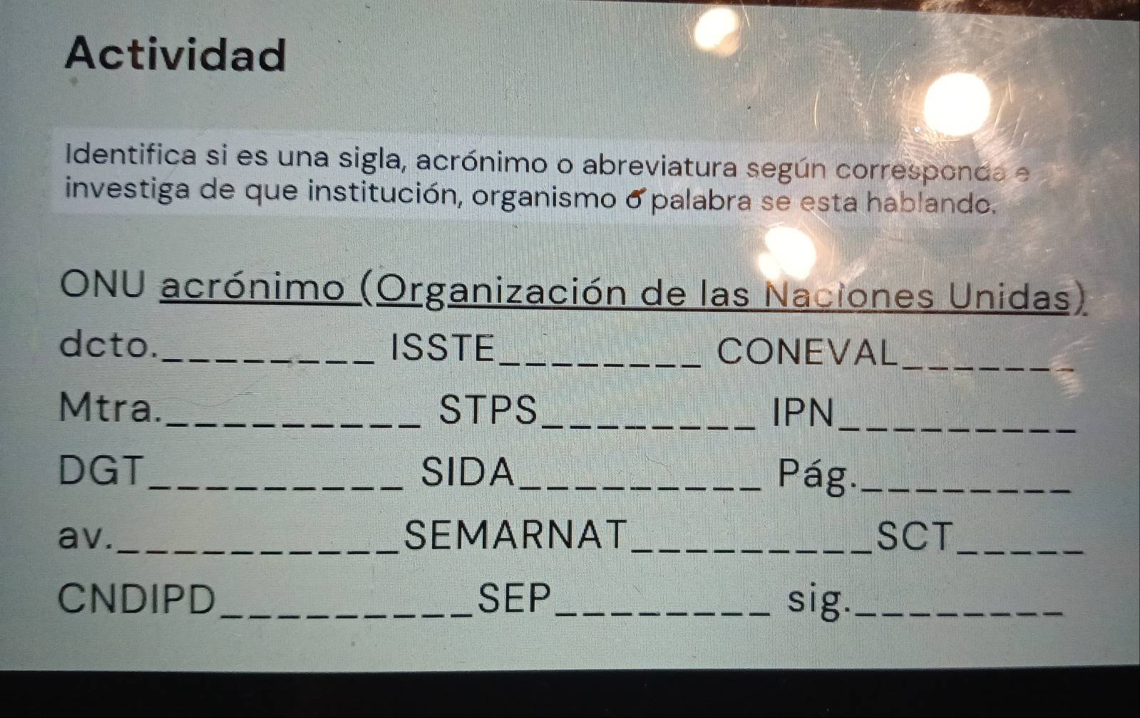 Actividad 
Identifica si es una sigla, acrónimo o abreviatura según corresponda e 
investiga de que institución, organismo o palabra se esta hablando. 
ONU acrónimo (Organización de las Naciones Unidas) 
_ 
dcto. _ISSTE_ CONEVAL 
Mtra._ STPS_ IPN_ 
DGT_ SIDA_ Pág._ 
av._ SEMARNAT_ SCT_ 
CNDIPD_ SEP_ sig._