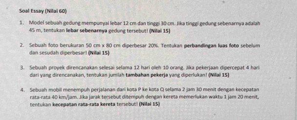 Soal Essay (Nilai 60) 
1. Model sebuah gedung mempunyai lebar 12 cm dan tinggi 30 cm. Jika tinggi gedung sebenarnya adalah
45 m, tentukan lebar sebenarnya gedung tersebut! (Nilai 15) 
2. Sebuah foto berukuran 50 cm x 80 cm diperbesar 20%. Tentukan perbandingan luas foto sebelum 
dan sesudah diperbesar! (Nilai 15) 
3. Sebuah proyek direncanakan selesai selama 12 hari oleh 10 orang. Jika pekerjaan dipercepat 4 hari
dari yang direncanakan, tentukan jumlah tambahan pekerja yang diperlukan! (Nilai 15) 
4. Sebuah mobil menempuh perjalanan dari kota P ke kota Q selama 2 jam 30 menit dengan kecepatan 
rata-rata 40 km/jam. Jika jarak tersebut ditempuh dengan kereta memerlukan waktu 1 jam 20 menit, 
tentukan kecepatan rata-rata kereta tersebut! (Nilai 15)