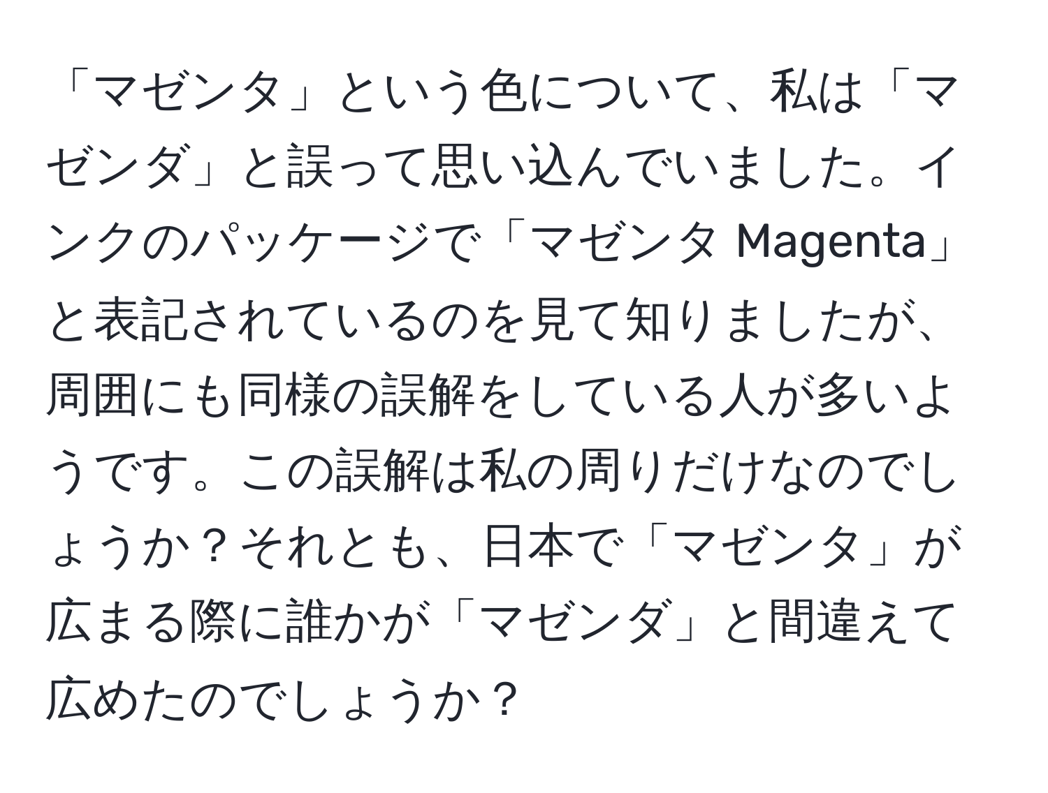 「マゼンタ」という色について、私は「マゼンダ」と誤って思い込んでいました。インクのパッケージで「マゼンタ Magenta」と表記されているのを見て知りましたが、周囲にも同様の誤解をしている人が多いようです。この誤解は私の周りだけなのでしょうか？それとも、日本で「マゼンタ」が広まる際に誰かが「マゼンダ」と間違えて広めたのでしょうか？