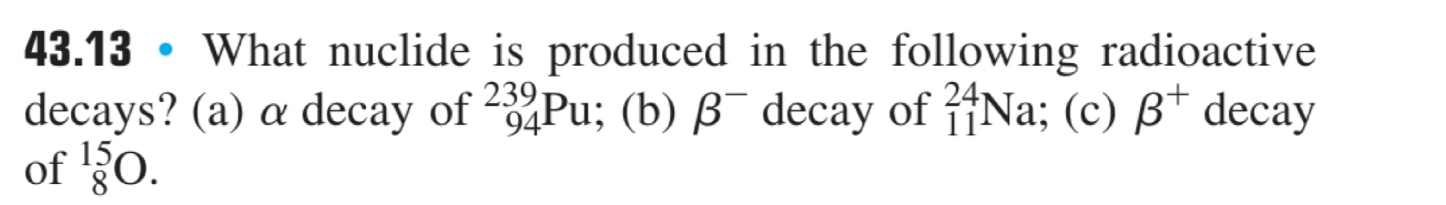 43.13 • What nuclide is produced in the following radioactive
decays? (a) α decay of _(94)^(239)Pu; (b) beta^- decay of _(11)^(24)Na; (c) beta^+ decay
of _8^(15)O.