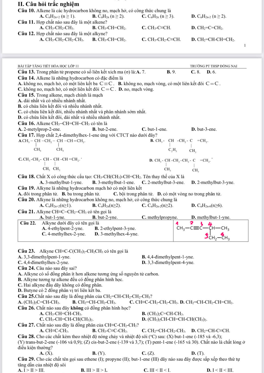 Câu hỏi trắc nghiệm
Câu 10. Alkene là các hydrocarbon không no, mạch hở, có công thức chung là
A. C_nH_2n+2(n≥ 1). B. C_nH_2n(n≥ 2). C. C_nH_2n(n≥ 3). D. C_nH_2n-2(n≥ 2).
Câu 11. Hợp chất nào sau đây là một alkene?
A. CH_3-CH_2-CH_3. B. CH_3-CH=CH_2. C. CH_3-Cequiv CH. D. CH_2=C=CH_2.
Câu 12. Hợp chất nào sau đây là một alkyne?
A. CH_3-CH_2-CH_2-CH_3. B. CH_3-CH=CH_2. C. CH_3-CH_2-Cequiv CH. D. CH_2=CH-CH=CH_2.
BẢI TẬP TÂNG TIÊT HÓA HọC LớP 11 TRƯỜNG PT THSP ĐỒNG NAI
Câu 13. Trong phân tử propene có số liên kết xich ma (σ) la:A.7. B. 9. C. 8. D. 6.
Câu 14. Alkene là những hydrocarbon có đặc điểm là
A. không no, mạch hở, có một liên kết ba Cequiv C. B. không no, mạch vòng, có một liên kết đôi C=C.
C. không no, mạch hở, có một liên kết đôi C=C. D. no, mạch vòng.
Câu 15. Trong alkene, mạch chính là mạch
A. dài nhất và có nhiều nhánh nhất.
B. có chứa liên kết đôi và nhiều nhánh nhất.
C. có chứa liên kết đôi, nhiều nhánh nhất và phân nhánh sớm nhất.
D. có chứa liên kết đôi, dài nhất và nhiều nhánh nhất.
Câu 16. Alkene CH_3-CH=CH-CH_3 có tên là
A. 2-metylprop-2-ene. B. but-2-ene. C. but-1-ene D. but-3-ene.
Câu 17. Hợp chất 2,4-dimethylhex-1-ene ứng với CTCT nào dưới day'
A.CH_3-CH-CH_2-CH-CH=CH_2.
B. CH_3-CH-CH_2-C=CH_2.
CH_3 CH_3
C_2H_5 CH,
C.CH_3-CH_2-CH-CH-CH=CH_2.
D. CH_3-CH-CH_2-CH_2-C=CH_2.
C H_3CH_3
CH_3 CH_3
Câu 18. Chất X có công thức cấu tạo: CH₃-t -CH(CH_3)-CH=CH_2. Tên thay thế của X là
A. 3-methylbut- -y /ne. B. 3-methylbut-1-ene. C. 2-methylbut-3-ene. D. 2-methylbu t-3-yne 、
Câu 19. Alkyne là những hydrocarbon mạch hở có một liên kết
A. đôi trong phân tử. B. ba trong phân tử. C. bội trong phân tử. D. có một vòng no trong phân tử.
Câu 20. Alkyne là những hydrocarbon không no, mạch hở, có công thức chung là
A. C_nH_2n+2(n≥ 1). B. C_nH_2n(n≥ 2). C. C_nH_2n-2(n≥ 2). D. C_nH_2n-6(n≥ 6).
Câu 21. Alkyne CHequiv C-CH_2-CH_3 : có tên gọi là
Câu 23. Alkyne CHequiv C-C(CH_3)_2-CH_2CH 3 có tên gọi là
A. 3,3-đimethylpent-1-yne. B. 4,4-đimethylpent-1-yne.
C. 4,4-đimethylhex-2-yne. D. 3,3-đimethylpent-4-yne.
Câu 24. Câu nào sau đây sai?
A. Alkyne có số đồng phân ít hơn alkene tương ứng số nguyên tử carbon.
B. Alkyne tương tự alkene đều có đồng phân hình học.
C. Hai alkyne đầu dãy không có đồng phân.
D. Butyne có 2 đồng phân vị trí liên kết ba.
Câu 25.Chất nào sau đây là đồng phân của CH_2=CH-CH_2-CH_2-CH_3?
A. (CH_3)_2C=CH-CH_3. B. CH_2=CH-CH_2-CH_3. C. CHequiv C-CH_2-CH_2-CH_3.D.CH_2=CH-CH_2-CH=CH_2.
Câu 26. Chất nào sau đây không có đồng phân hình học?
A. CH_3-CH=CH-CH_3. B. (CH_3)_2C=CH-CH_3.
C. CH_3-CH=CH-CH(CH_3)_2. D. (CH_3)_2CH-CH=CH-CH(CH_3)_2.
Câu 27. Chất nào sau đây là đồng phân của CHequiv C-CH_2-CH_3
A. CHequiv C-CH_3. B. CH_3-Cequiv C-CH_3. C. CH_2=CH-CH_2-CH_3. D. CH_2=CH-Cequiv CH.
Câu 28. Cho các chất kèm theo nhiệt độ nóng chảy và nhiệt dhat oshat oi(^circ C) S u:(X)but-1-ene(-185 và -6,3);
(Y) trans-but-2-ene (-106 và 0,9); (Z) cis-but-2-ene (-139 và 3,7); (T) pent-1-ene (-165 5 và 30). Chất nào là chất lỏng ở
điều kiện thường?
B.
A. (X) (Y). C. (Z). D. (T).
Câu 29. Cho các chất tên gọi sau ethene (I); propyne (II);but-1-er he (III) dãy nào sau đây được sắp xếp theo thứ tự
tăng dần của nhiệt độ sôi
A. I>II>III. B. III>II>I. C. III D. I