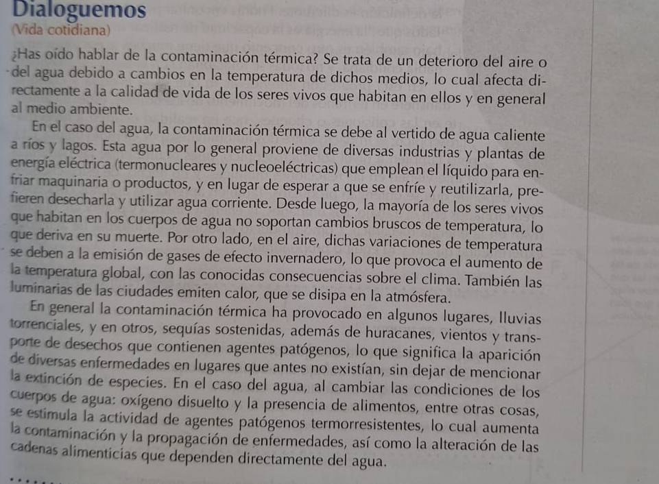 Dialoguemos
(Vida cotidiana)
:Has oído hablar de la contaminación térmica? Se trata de un deterioro del aire o
del agua debido a cambios en la temperatura de dichos medios, lo cual afecta di-
rectamente a la calidad de vida de los seres vivos que habitan en ellos y en general
al medio ambiente.
En el caso del agua, la contaminación térmica se debe al vertido de agua caliente
a ríos y lagos. Esta agua por lo general proviene de diversas industrias y plantas de
energía eléctrica (termonucleares y nucleoeléctricas) que emplean el líquido para en-
friar maquinaria o productos, y en lugar de esperar a que se enfríe y reutilizarla, pre-
fieren desecharla y utilizar agua corriente. Desde luego, la mayoría de los seres vivos
que habitan en los cuerpos de agua no soportan cambios bruscos de temperatura, lo
que deriva en su muerte. Por otro lado, en el aire, dichas variaciones de temperatura
se deben a la emisión de gases de efecto invernadero, lo que provoca el aumento de
la temperatura global, con las conocidas consecuencias sobre el clima. También las
luminarias de las ciudades emiten calor, que se disipa en la atmósfera.
En general la contaminación térmica ha provocado en algunos lugares, lluvias
torrenciales, y en otros, sequías sostenidas, además de huracanes, vientos y trans-
porte de desechos que contienen agentes patógenos, lo que significa la aparición
de diversas enfermedades en lugares que antes no existían, sin dejar de mencionar
la extinción de especies. En el caso del agua, al cambiar las condiciones de los
cuerpos de agua: oxígeno disuelto y la presencia de alimentos, entre otras cosas,
se estimula la actividad de agentes patógenos termorresistentes, lo cual aumenta
la contaminación y la propagación de enfermedades, así como la alteración de las
cadenas alimenticias que dependen directamente del agua.