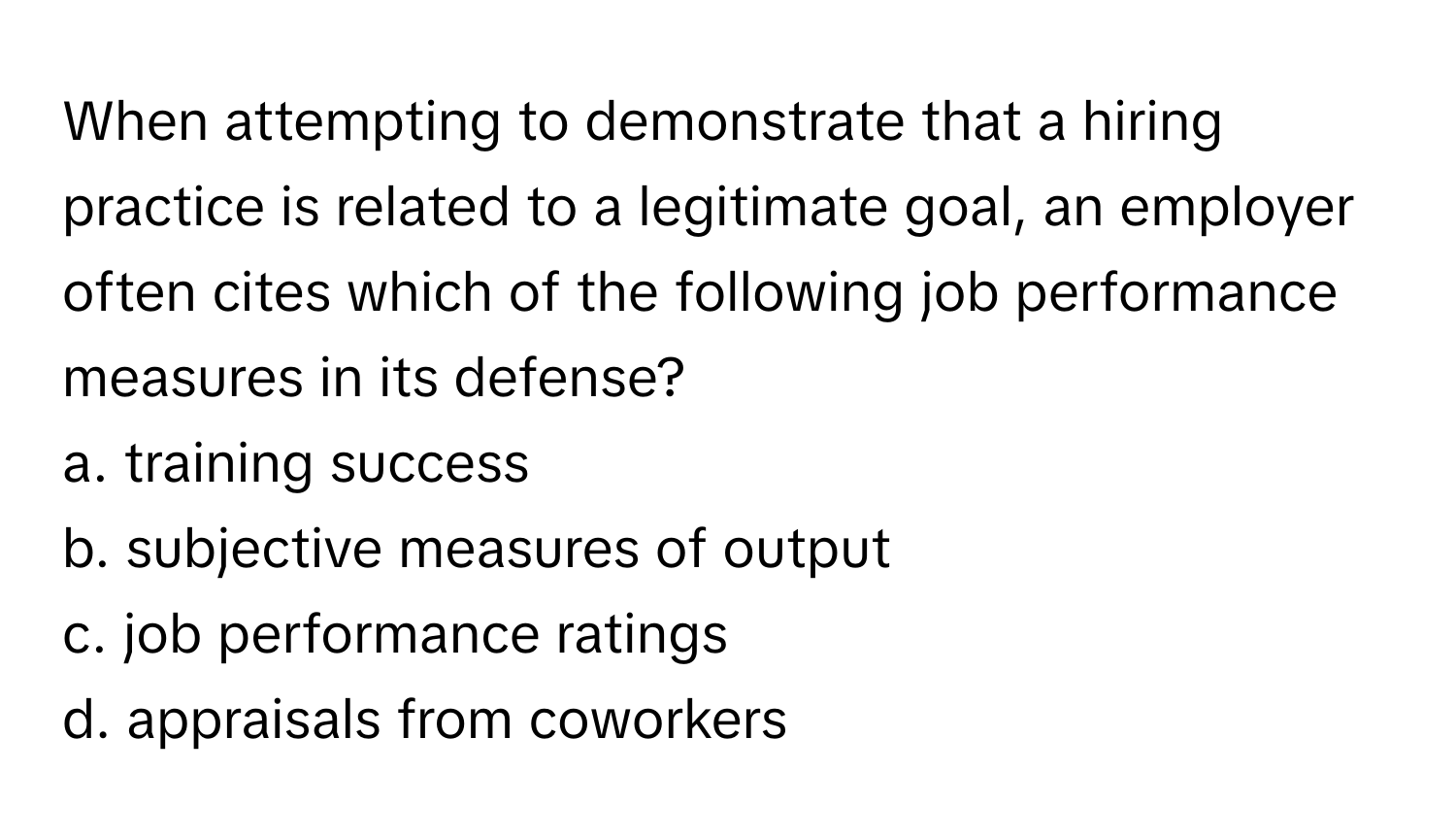 When attempting to demonstrate that a hiring practice is related to a legitimate goal, an employer often cites which of the following job performance measures in its defense?

a. training success 
b. subjective measures of output 
c. job performance ratings 
d. appraisals from coworkers