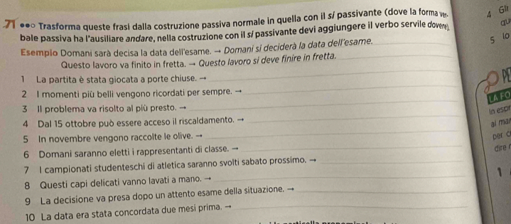 71 ●● Trasforma queste frasí dalla costruzione passiva normale in quella con il sí passivante (dove la forma ve 4 Gli 
bale passiva ha l'ausiliare andare, nella costruzione con il sí passivante devi aggiungere il verbo servile dovere qu 
Esempio Domani sarà decisa la data dell'esame. → Domani si deciderà la data dell’esame.__ 
5 lo 
Questo lavoro va finito in fretta. → Questo lavoro si deve finire in fretta._ 
_ 
1 La partita è stata giocata a porte chiuse. → _D 
_ 
2 I momenti più belli vengono ricordati per sempre. → 
LAFO 
_ 
3 Il problema va risolto al più presto. → 
In espr 
4 Dal 15 ottobre può essere acceso il riscaldamento. → 
ai mar 
5 In novembre vengono raccolte le olive. 
_ 
per c 
6 Domani saranno eletti i rappresentanti di classe. → 
_ 
dire r 
_ 
7 I campionati studenteschi di atletica saranno svolti sabato prossimo. →_ 
1 
8 Questi capi delicati vanno lavati a mano. → 
_ 
9 La decisione va presa dopo un attento esame della situazione. →_ 
10 La data era stata concordata due mesi prima.