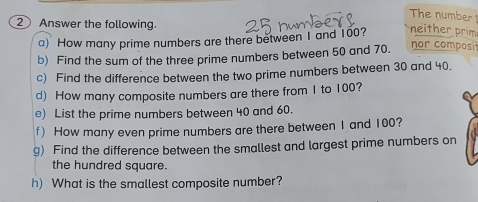 The number 
② Answer the following. 
a) How many prime numbers are there between I and 100? neither prim 
b) Find the sum of the three prime numbers between 50 and 70. 
nor composi 
c) Find the difference between the two prime numbers between 30 and 40. 
d) How many composite numbers are there from 1 to 100? 
e) List the prime numbers between 40 and 60. 
f) How many even prime numbers are there between 1 and 100? 
g) Find the difference between the smallest and largest prime numbers on 
the hundred square. 
h) What is the smallest composite number?