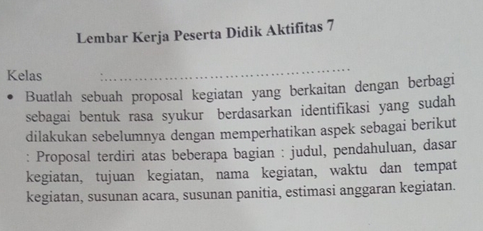 Lembar Kerja Peserta Didik Aktifitas 7 
Kelas 
_ 
Buatlah sebuah proposal kegiatan yang berkaitan dengan berbagi 
sebagai bentuk rasa syukur berdasarkan identifikasi yang sudah 
dilakukan sebelumnya dengan memperhatikan aspek sebagai berikut 
: Proposal terdiri atas beberapa bagian : judul, pendahuluan, dasar 
kegiatan, tujuan kegiatan, nama kegiatan, waktu dan tempat 
kegiatan, susunan acara, susunan panitia, estimasi anggaran kegiatan.