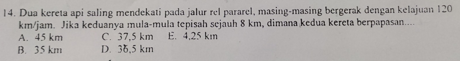 Dua kereta api saling mendekati pada jalur rel pararel, masing-masing bergerak dengan kelajuan 120
km/jam. Jika keduanya mula-mula tepisah sejauh 8 km, dimana kedua kereta berpapasan.....
A. 45 km C. 37,5 km E. 4,25 km
B. 35 km D. 36,5 km