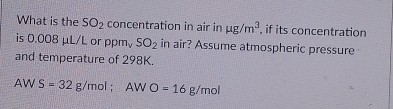 What is the SO_2 concentration in air in mu g/m^3 , if its concentration 
is 0.008 μL/L or ppm_vSO_2 in air? Assume atmospheric pressure 
and temperature of 298K.
AV S=32g/mol; AWO=16g/mol