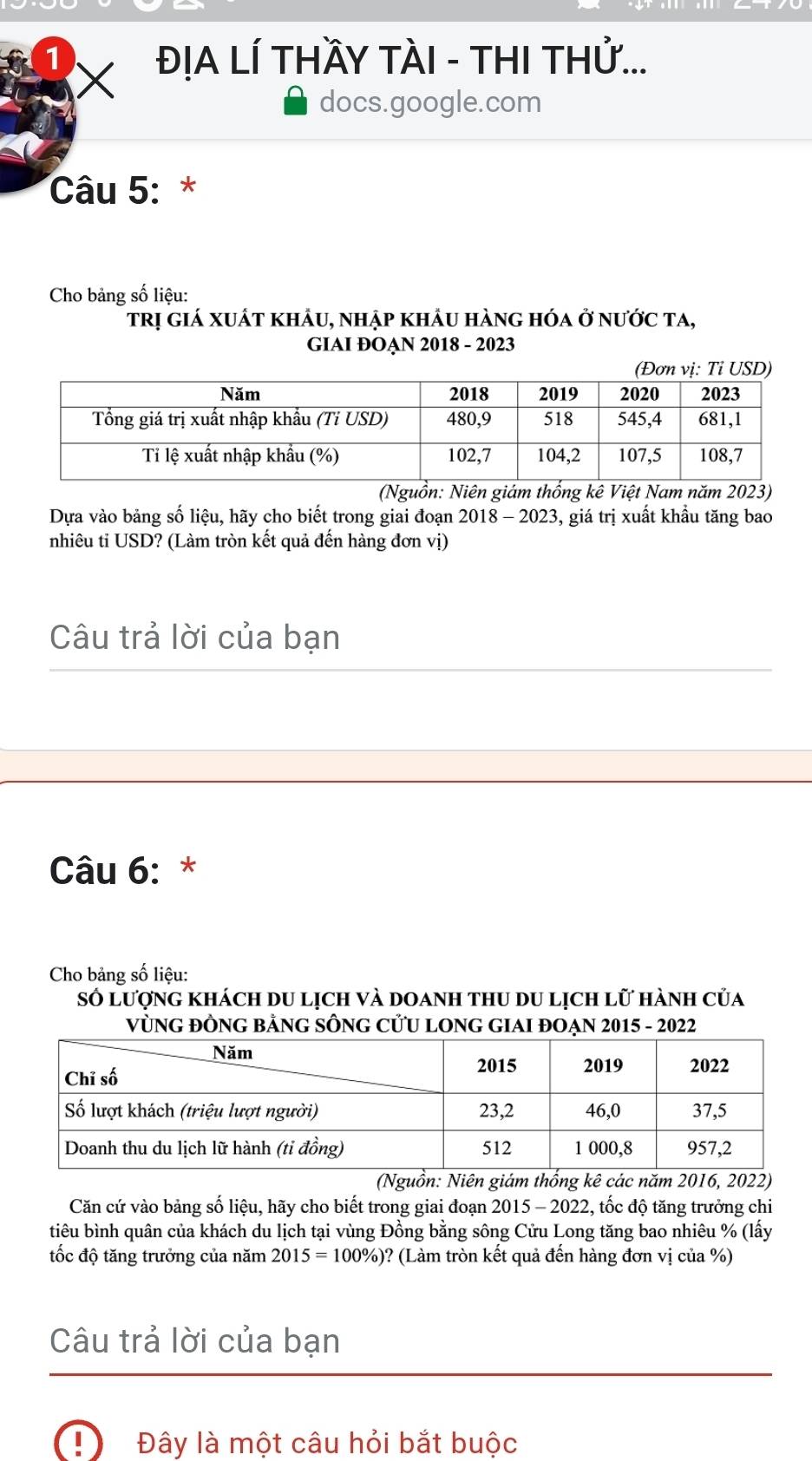 1 ĐỊA LÍ THầY TÀI - THI THử... 
X 
docs.google.com 
Câu 5: * 
Cho bảng số liệu: 
trị giá xuất khảu, nhập khẩu hàng hóa ở nước ta, 
GIAI ĐOẠN 2018 - 2023 
(Nguồn: Niên giám thống kê Việt Nam năm 2023) 
Dựa vào bảng số liệu, hãy cho biết trong giai đoạn 2018-202 3, giá trị xuất khẩu tăng bao 
nhiêu ti USD? (Làm tròn kết quả đến hàng đơn vị) 
Câu trả lời của bạn 
Câu 6: * 
Cho bảng số liệu: 
Số lượng khách du lịch và doanh thu du lịch lữ hành của 
VùNG ĐỒNG BẢNG SÔNG CƯU LONG GIAI ĐOẠN 2015 - 2022 
(Nguồn: Niên giám thống kê các năm 2016, 2022) 
Căn cứ vào bảng số liệu, hãy cho biết trong giai đoạn 2015 - 2022, tốc độ tăng trưởng chi 
tiêu bình quân của khách du lịch tại vùng Đồng bằng sông Cửu Long tăng bao nhiêu % (lấy 
tốc độ tăng trưởng của năm 2015=100% )? * (Làm tròn kết quả đến hàng đơn vị của %) 
Câu trả lời của bạn 
Đây là một câu hỏi bắt buộc