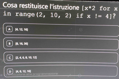 Cosa restituisce l'istruzione [x*2 for x
in range (2, 10, 2 I if x!=4] ?
A [4, 12, 16]
B [8,16,36
[2, 4, 6 8,10 , 12]
D 4, 8, 12, 16
programmazione