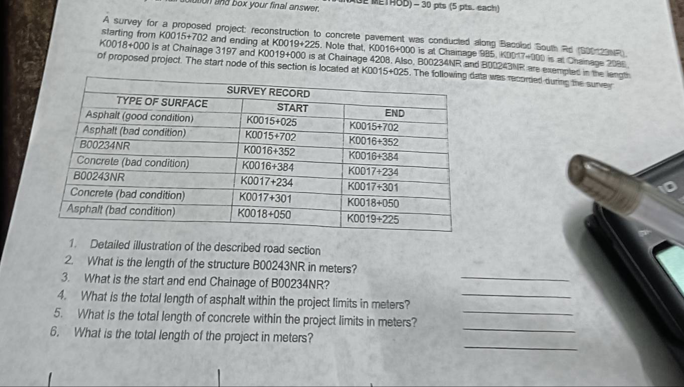 NAGE METHOD) - 30 pts (5 pts. each)
blution and box your final answer.
A survey for a proposed project: reconstruction to concrete pavement was conducted along Bacolod South Rd (S00120NR).
starting from K0015+702 and ending at K0019+225. Note that, K0016+000 is at Chainage 985, K0017+000 is at Chainage 2086
K0018+000 is at Chainage 3197 and K0019+000 is at Chainage 4208. Also, B00234NR and B00243NR are exempled in the length
of proposed project. The start node of this section is located at K0015+0a was recorded during the survey
1. Detailed illustration of the described road section
_
2. What is the length of the structure B00243NR in meters?
3. What is the start and end Chainage of B00234NR?
4. What is the total length of asphalt within the project limits in meters?_
_
5. What is the total length of concrete within the project limits in meters?_
_
6. What is the total length of the project in meters?